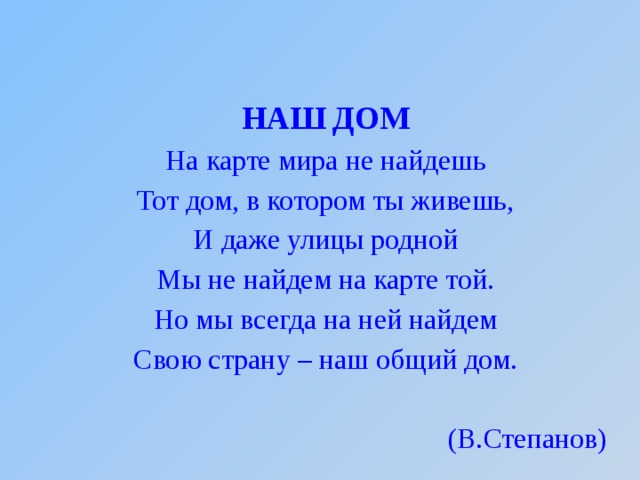 НАШ ДОМ На карте мира не найдешь Тот дом, в котором ты живешь, И даже улицы родной Мы не найдем на карте той. Но мы всегда на ней найдем Свою страну – наш общий дом. (В.Степанов)