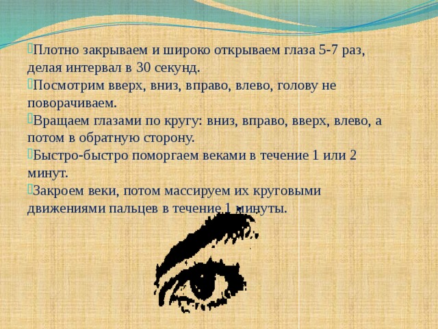Плотно закрываем и широко открываем глаза 5-7 раз, делая интервал в 30 секунд. Посмотрим вверх, вниз, вправо, влево, голову не поворачиваем. Вращаем глазами по кругу: вниз, вправо, вверх, влево, а потом в обратную сторону. Быстро-быстро поморгаем веками в течение 1 или 2 минут. Закроем веки, потом массируем их круговыми движениями пальцев в течение 1 минуты.