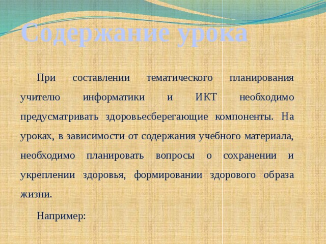 Содержание урока   При составлении тематического планирования учителю информатики и ИКТ необходимо предусматривать здоровьесберегающие компоненты. На уроках, в зависимости от содержания учебного материала, необходимо планировать вопросы о сохранении и укреплении здоровья, формировании здорового образа жизни. Например: