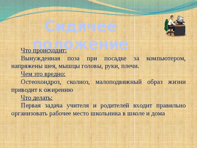 Сидячее положение  Что происходит: Вынужденная поза при посадке за компьютером, напряжены шея, мышцы головы, руки, плечи. Чем это вредно: Остеохондроз, сколиоз, малоподвижный образ жизни приводит к ожирению Что делать: Первая задача учителя и родителей входит правильно организовать рабочее место школьника в школе и дома