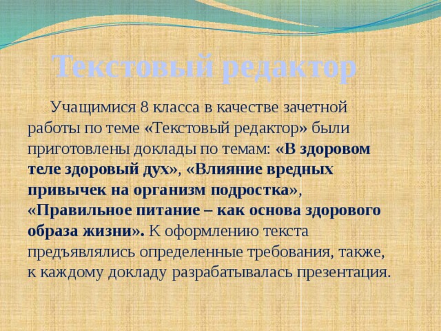 Текстовый редактор Учащимися 8 класса в качестве зачетной работы по теме «Текстовый редактор» были приготовлены доклады по темам: «В здоровом теле здоровый дух» , «Влияние вредных привычек на организм подростка» , «Правильное питание – как основа здорового образа жизни». К оформлению текста предъявлялись определенные требования, также, к каждому докладу разрабатывалась презентация.