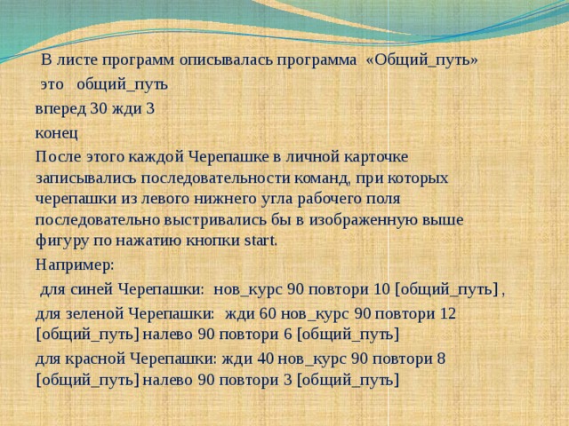 В листе программ описывалась программа «Общий_путь»  это общий_путь вперед 30 жди 3 конец После этого каждой Черепашке в личной карточке записывались последовательности команд, при которых черепашки из левого нижнего угла рабочего поля последовательно выстривались бы в изображенную выше фигуру по нажатию кнопки start. Например:  для синей Черепашки: нов_курс 90 повтори 10 [общий_путь] , для зеленой Черепашки: жди 60 нов_курс 90 повтори 12 [общий_путь] налево 90 повтори 6 [общий_путь] для красной Черепашки: жди 40 нов_курс 90 повтори 8 [общий_путь] налево 90 повтори 3 [общий_путь]