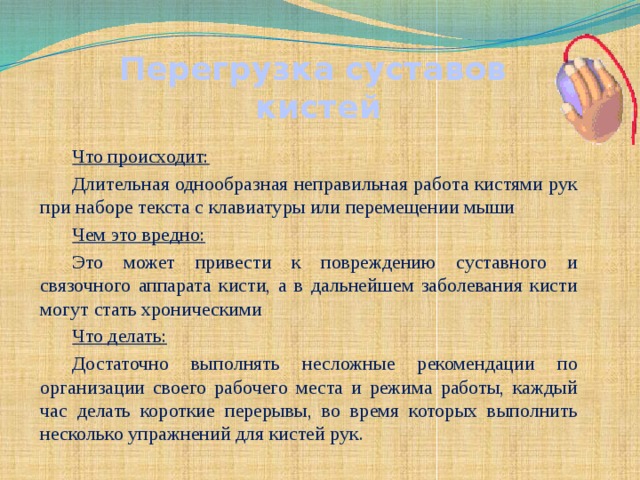 Перегрузка суставов кистей Что происходит: Длительная однообразная неправильная работа кистями рук при наборе текста с клавиатуры или перемещении мыши Чем это вредно: Это может привести к повреждению суставного и связочного аппарата кисти, а в дальнейшем заболевания кисти могут стать хроническими Что делать: Достаточно выполнять несложные рекомендации по организации своего рабочего места и режима работы, каждый час делать короткие перерывы, во время которых выполнить несколько упражнений для кистей рук.