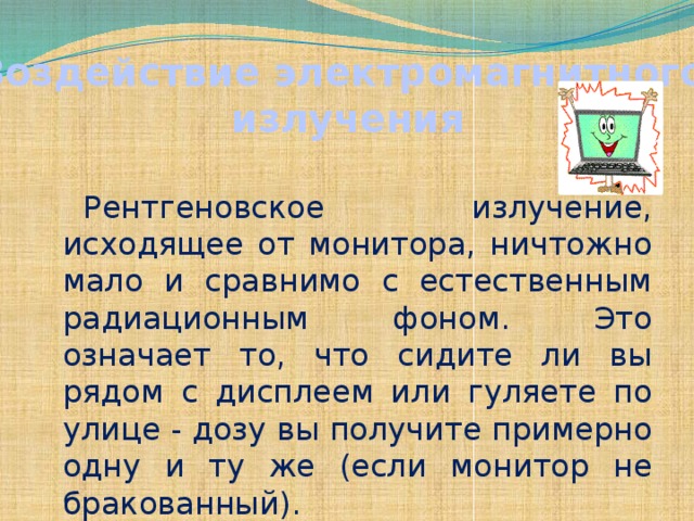 Воздействие электромагнитного излучения Рентгеновское излучение, исходящее от монитора, ничтожно мало и сравнимо с естественным радиационным фоном. Это означает то, что сидите ли вы рядом с дисплеем или гуляете по улице - дозу вы получите примерно одну и ту же (если монитор не бракованный).