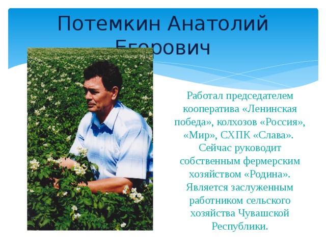 Потемкин Анатолий Егорович Работал председателем кооператива «Ленинская победа», колхозов «Россия», «Мир», СХПК «Слава». Сейчас руководит собственным фермерским хозяйством «Родина». Является заслуженным работником сельского хозяйства Чувашской Республики.