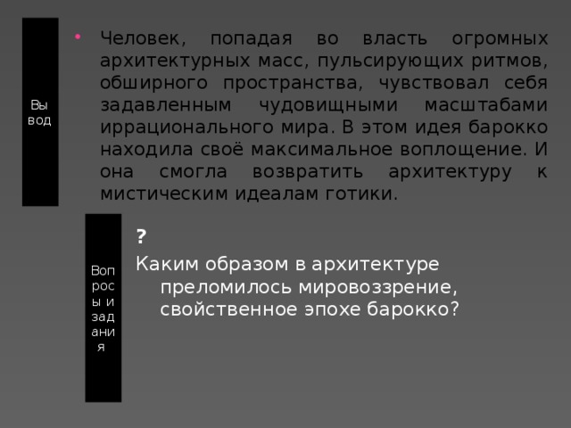 Вывод Человек, попадая во власть огромных архитектурных масс, пульсирующих ритмов, обширного пространства, чувствовал себя задавленным чудовищными масштабами иррационального мира. В этом идея барокко находила своё максимальное воплощение. И она смогла возвратить архитектуру к мистическим идеалам готики. Вопросы и задания ? Каким образом в архитектуре преломилось мировоззрение, свойственное эпохе барокко?    