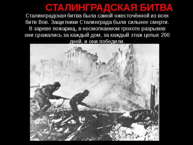 СТАЛИНГРАДСКАЯ БИТВА Сталинградская битва была самой ожесточённой из всех битв Вов. Защитники Сталинграда были сильнее смерти. В зареве пожарищ, в несмолкаемом грохоте разрывов они сражались за каждый дом, за каждый этаж целых 200 дней, и они победили.
