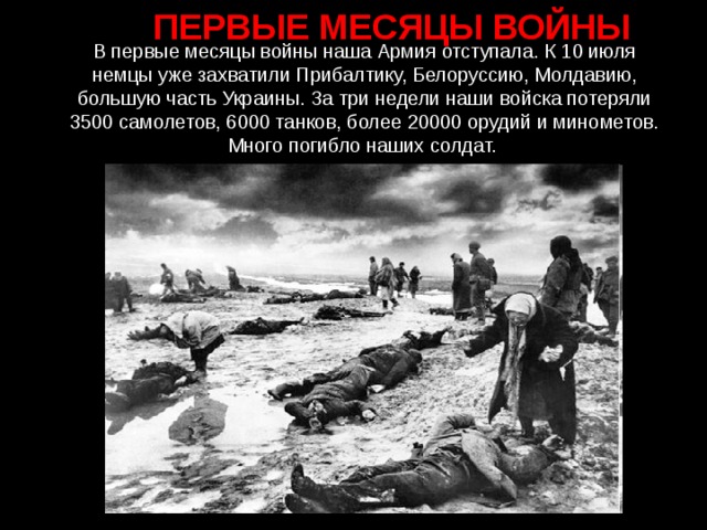 ПЕРВЫЕ МЕСЯЦЫ ВОЙНЫ В первые месяцы войны наша Армия отступала. К 10 июля немцы уже захватили Прибалтику, Белоруссию, Молдавию, большую часть Украины. За три недели наши войска потеряли 3500 самолетов, 6000 танков, более 20000 орудий и минометов. Много погибло наших солдат.