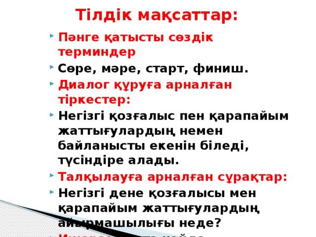 Тілдік мақсаттар: Пәнге қатысты сөздік терминдер Сөре, мәре, старт, финиш. Диалог құруға арналған тіркестер: Негізгі қозғалыс пен қарапайым жаттығулардың немен байланысты екенін біледі, түсіндіре алады. Талқылауға арналған сұрақтар: Негізгі дене қозғалысы мен қарапайым жаттығулардың айырмашылығы неде? Ишара: Лента қайда пайдаланады? Алдыңғы меңгерілген білім Күнделікті қолданатын жаттығулар