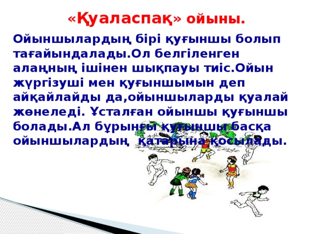 « Қуаласпақ » ойыны.   Ойыншылардың бірі қуғыншы болып тағайындалады.Ол белгіленген алаңның ішінен шықпауы тиіс.Ойын жүргізуші мен қуғыншымын деп айқайлайды да,ойыншыларды қуалай жөнеледі. Ұсталған ойыншы қуғыншы болады.Ал бұрынғы қуғыншы басқа ойыншылардың қатарына қосылады.