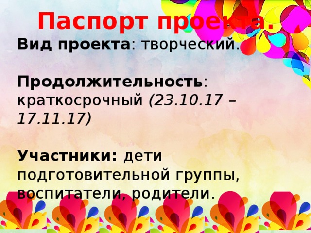 Паспорт проекта. Вид проекта : творческий. Продолжительность : краткосрочный (23.10.17 – 17.11.17) Участники: дети подготовительной группы, воспитатели, родители.