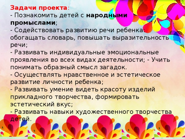 Задачи  проекта : - Познакомить детей с народными промыслами ; - Содействовать развитию речи ребенка: обогащать словарь, повышать выразительность речи; - Развивать индивидуальные эмоциональные проявления во всех видах деятельности; - Учить понимать образный смысл загадок. - Осуществлять нравственное и эстетическое развитие личности ребенка; - Развивать умение видеть красоту изделий прикладного творчества, формировать эстетический вкус; - Развивать навыки художественного творчества детей.