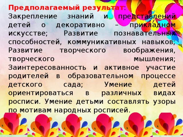 Предполагаемый результат : Закрепление знаний и представлений детей о декоративно – прикладном искусстве; Развитие познавательных способностей, коммуникативных навыков; Развитие творческого воображения, творческого мышления; Заинтересованность и активное участие родителей в образовательном процессе детского сада; Умение детей ориентироваться в различных видах росписи. Умение детьми составлять узоры по мотивам народных росписей.