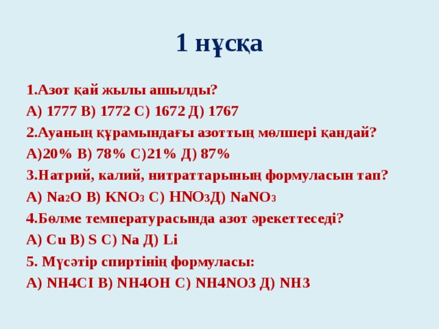 1 нұсқа 1.Азот қай жылы ашылды? А) 1777 В) 1772 С) 1672 Д) 1767 2.Ауаның құрамындағы азоттың мөлшері қандай? А)20% В) 78% С)21% Д) 87% 3.Натрий, калий, нитраттарының формуласын тап? А) Na 2 O В) KNO 3 С) HNO 3 Д) NaNO 3 4.Бөлме температурасында азот әрекеттеседі? А) Cu В) S С) Na Д) Li 5. Мүсәтір спиртінің формуласы: А) NH4CI В) NH4OH С) NH4NO3 Д) NH3