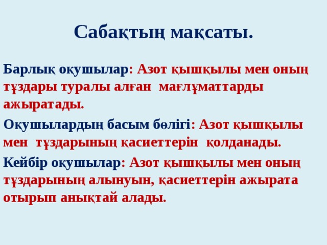 Сабақтың мақсаты. Барлық оқушылар : Азот қышқылы мен оның тұздары туралы алған мағлұматтарды ажыратады. Оқушылардың басым бөлігі : Азот қышқылы мен тұздарының қасиеттерін қолданады. Кейбір оқушылар : Азот қышқылы мен оның тұздарының алынуын, қасиеттерін ажырата отырып анықтай алады.