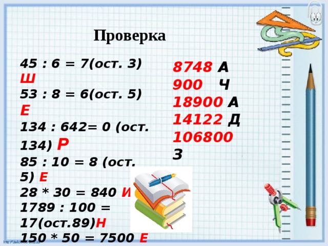 Проверка 45 : 6 = 7(ост. 3) Ш 53 : 8 = 6(ост. 5)  Е 134 : 642= 0 (ост. 134) Р 85 : 10 = 8 (ост. 5) Е 28 * 30 = 840 И 1789 : 100 = 17(ост.89) Н 150 * 50 = 7500 Е 8748 А 900 Ч 18900 А  14122 Д 106800 З