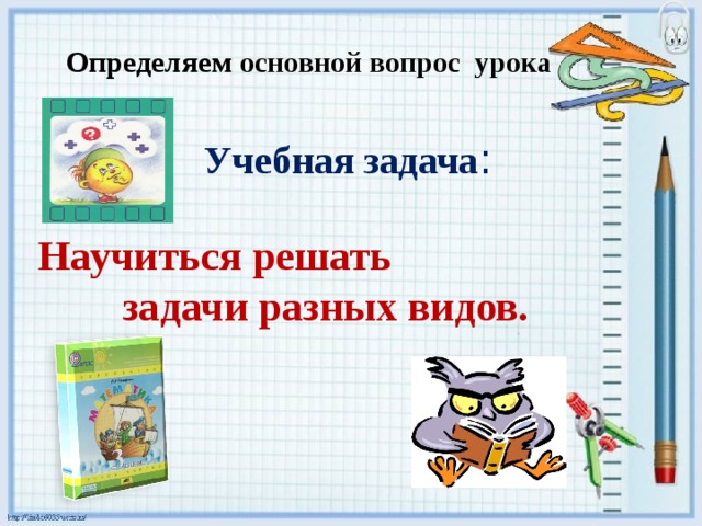 Определяем основной вопрос урока   Учебная задача : Научиться решать задачи разных видов.