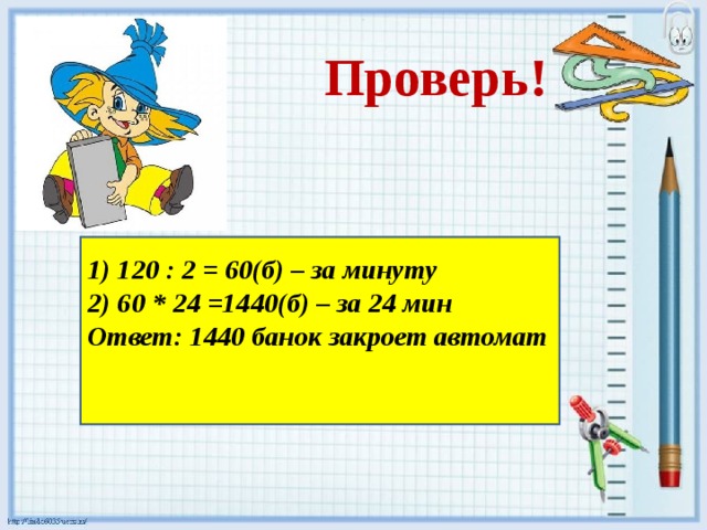 Проверь!     1) 120 : 2 = 60(б) – за минуту 2) 60 * 24 =1440(б) – за 24 мин Ответ: 1440 банок закроет автомат