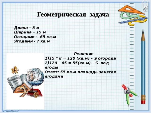 Геометрическая задача Длина – 8 м Ширина – 15 м Овощами - 65 кв.м Ягодами - ? кв.м Решение 15 * 8 = 120 (кв.м) – S огорода 120 – 65 = 55(кв.м) – S под ягоды Ответ: 55 кв.м площадь занятая ягодами