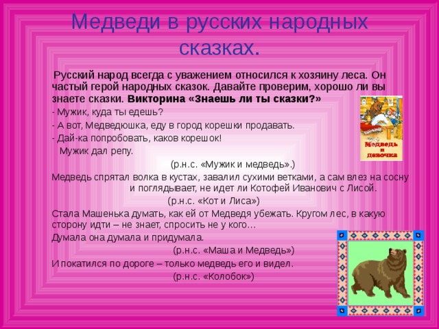 Медведи в русских народных сказках.  Русский народ всегда с уважением относился к хозяину леса. Он частый герой народных сказок. Давайте проверим, хорошо ли вы знаете сказки. Викторина «Знаешь ли ты сказки?»  - Мужик, куда ты едешь?  - А вот, Медведюшка, еду в город корешки продавать.  - Дай-ка попробовать, каков корешок!  Мужик дал репу.  (р.н.с. «Мужик и медведь».)  Медведь спрятал волка в кустах, завалил сухими ветками, а сам влез на сосну и поглядывает, не идет ли Котофей Иванович с Лисой.  (р.н.с. «Кот и Лиса»)  Стала Машенька думать, как ей от Медведя убежать. Кругом лес, в какую сторону идти – не знает, спросить не у кого…  Думала она думала и придумала.  (р.н.с. «Маша и Медведь»)  И покатился по дороге – только медведь его и видел.  (р.н.с. «Колобок»)