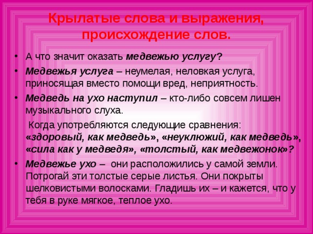 Крылатые слова и выражения, происхождение слов. А что значит оказать медвежью услугу ? Медвежья услуга – неумелая, неловкая услуга, приносящая вместо помощи вред, неприятность. Медведь на ухо наступил  – кто-либо совсем лишен музыкального слуха.  Когда употребляются следующие сравнения: « здоровый, как медведь », « неуклюжий, как медведь », « сила как у медведя», «толстый, как медвежонок»?