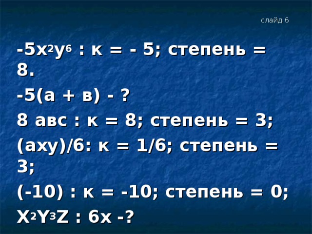 слайд 6 -5х 2 y 6 : к = - 5; степень = 8. -5(а + в) - ? 8 авс : к = 8; степень = 3; ( axy )/6: к = 1/6; степень = 3; (-10) : к = -10; степень = 0; Х 2 Y 3 Z : 6х -?