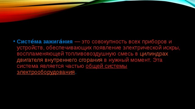 Систе́ма зажига́ния  — это совокупность всех приборов и устройств, обеспечивающих появление электрической искры, воспламеняющей топливовоздушную смесь в  цилиндрах   двигателя внутреннего сгорания  в нужный момент. Эта система является частью  общей системы  электрооборудования