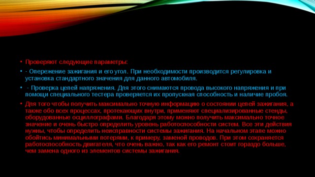 Проверяют следующие параметры:  - Опережение зажигания и его угол. При необходимости производится регулировка и установка стандартного значения для данного автомобиля.   - Проверка цепей напряжения. Для этого снимаются провода высокого напряжения и при помощи специального тестера проверяется их пропускная способность и наличие пробоя. Для того чтобы получить максимально точную информацию о состоянии цепей зажигания, а также обо всех процессах, протекающих внутри, применяют специализированные стенды, оборудованные осциллографами. Благодаря этому можно получить максимально точное значение и очень быстро определить уровень работоспособности систем. Все эти действия нужны, чтобы определить неисправности системы зажигания. На начальном этапе можно обойтись минимальными потерями, к примеру, заменой проводов. При этом сохраняется работоспособность двигателя, что очень важно, так как его ремонт стоит гораздо больше, чем замена одного из элементов системы зажигания.