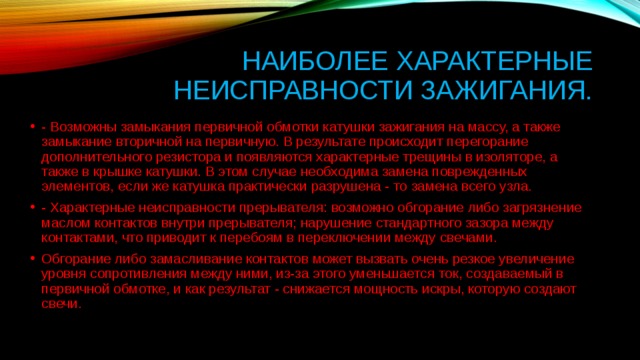 Наиболее характерные неисправности зажигания. - Возможны замыкания первичной обмотки катушки зажигания на массу, а также замыкание вторичной на первичную. В результате происходит перегорание дополнительного резистора и появляются характерные трещины в изоляторе, а также в крышке катушки. В этом случае необходима замена поврежденных элементов, если же катушка практически разрушена - то замена всего узла.  - Характерные неисправности прерывателя: возможно обгорание либо загрязнение маслом контактов внутри прерывателя; нарушение стандартного зазора между контактами, что приводит к перебоям в переключении между свечами.  Обгорание либо замасливание контактов может вызвать очень резкое увеличение уровня сопротивления между ними, из-за этого уменьшается ток, создаваемый в первичной обмотке, и как результат - снижается мощность искры, которую создают свечи.