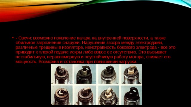 - Свечи: возможно появление нагара на внутренней поверхности, а также обильное загрязнение снаружи. Нарушение зазора между электродами, различные трещины в изоляторе, неисправность бокового электрода - все это приводит к плохой подаче искры либо вовсе ее отсутствию. Это вызывает нестабильную, неравномерную и неустойчивую работу мотора, снижает его мощность. Возможна и остановка при повышении нагрузки.