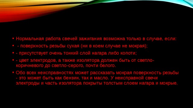 Нормальная работа свечей зажигания возможна только в случае, если:   - поверхность резьбы сухая (ни в коем случае не мокрая);  - присутствует очень тонкий слой нагара либо копоти;  - цвет электродов, а также изолятора должен быть от светло-коричневого до светло-серого, почти белого.  Обо всех неисправностях может рассказать мокрая поверхность резьбы - это может быть как бензин, так и масло. У неисправной свечи электроды и часть изолятора покрыты толстым слоем нагара и мокрые.