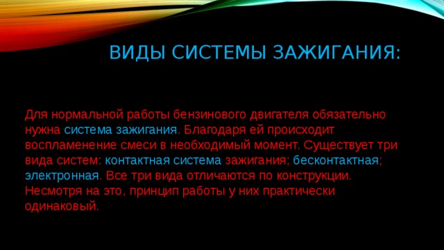 Виды системы зажигания:  Для нормальной работы бензинового двигателя обязательно нужна система зажигания . Благодаря ей происходит воспламенение смеси в необходимый момент. Существует три вида систем: контактная система зажигания; бесконтактная ; электронная . Все три вида отличаются по конструкции. Несмотря на это, принцип работы у них практически одинаковый.