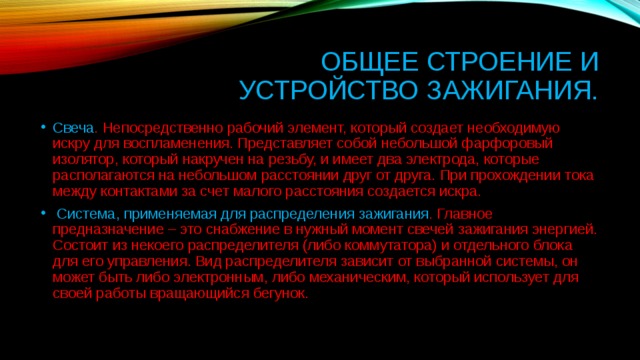 Общее строение и устройство зажигания. Свеча . Непосредственно рабочий элемент, который создает необходимую искру для воспламенения. Представляет собой небольшой фарфоровый изолятор, который накручен на резьбу, и имеет два электрода, которые располагаются на небольшом расстоянии друг от друга. При прохождении тока между контактами за счет малого расстояния создается искра.   Система, применяемая для распределения зажигания . Главное предназначение – это снабжение в нужный момент свечей зажигания энергией. Состоит из некоего распределителя (либо коммутатора) и отдельного блока для его управления. Вид распределителя зависит от выбранной системы, он может быть либо электронным, либо механическим, который использует для своей работы вращающийся бегунок.