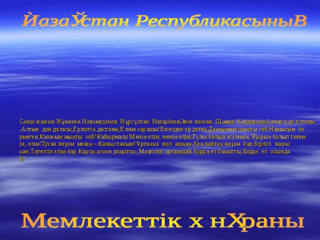 Сөзін жазған:Жұмекен Нәжімеденов, Нұрсұлтан  НазарбаевӘнін жазған: Шәмші ҚалдаяқовАлтын күн аспаны,Алтын  дән даласы,Ерліктің дастаны,Еліме қарашы!Ежелден ер деген,Даңқымыз шықты ғой,Намысын  бермеген,Қазағым мықты  ғой!Қайырмасы:Менің елім, менің елім,Гүлің болып егілемін,Жырың болып төгемін, елім!Туған жерім  менің – Қазақстаным!Ұрпаққа  жол  ашқан,Кең байтақ жерім  бар,Бірлігі  жарасқан,Тәуелсіз елім бар.Қарсы алған уақытты, Мәңгілік  досындай.Біздің ел бақытты,Біздің  ел  осындай!