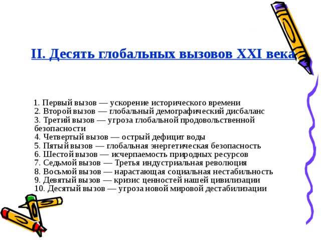 II. Десять глобальных вызовов ХХI века    1. Первый вызов — ускорение исторического времени  2. Второй вызов — глобальный демографический дисбаланс  3. Третий вызов — угроза глобальной продовольственной безопасности  4. Четвертый вызов — острый дефицит воды  5. Пятый вызов — глобальная энергетическая безопасность  6. Шестой вызов — исчерпаемость природных ресурсов  7. Седьмой вызов — Третья индустриальная революция  8. Восьмой вызов — нарастающая социальная нестабильность  9. Девятый вызов — кризис ценностей нашей цивилизации   10. Десятый вызов — угроза новой мировой дестабилизации