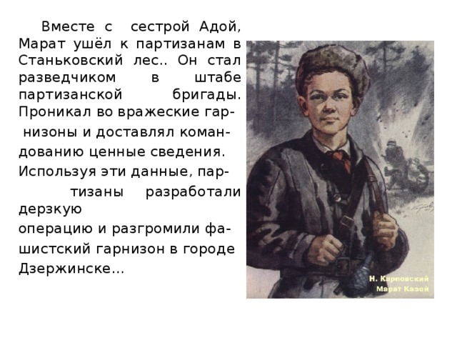 Вместе с сестрой Адой, Марат ушёл к партизанам в Станьковский лес.. Он стал разведчиком в штабе партизанской бригады. Проникал во вражеские гар-  низоны и доставлял коман-  дованию ценные сведения.  Используя эти данные, пар-  тизаны разработали дерзкую  операцию и разгромили фа-  шистский гарнизон в городе  Дзержинске…