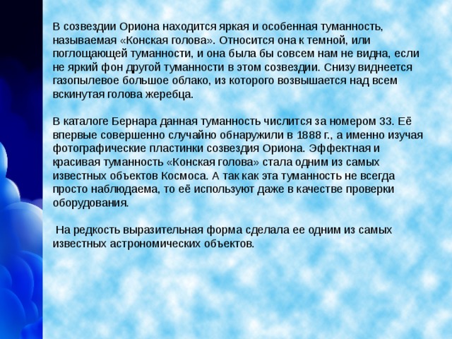 В созвездии Ориона находится яркая и особенная туманность, называемая «Конская голова». Относится она к темной, или поглощающей туманности, и она была бы совсем нам не видна, если не яркий фон другой туманности в этом созвездии. Снизу виднеется газопылевое большое облако, из которого возвышается над всем вскинутая голова жеребца.   В каталоге Бернара данная туманность числится за номером 33. Её впервые совершенно случайно обнаружили в 1888 г., а именно изучая фотографические пластинки созвездия Ориона. Эффектная и красивая туманность «Конская голова» стала одним из самых известных объектов Космоса. А так как эта туманность не всегда просто наблюдаема, то её используют даже в качестве проверки оборудования.    На редкость выразительная форма сделала ее одним из самых известных астрономических объектов.