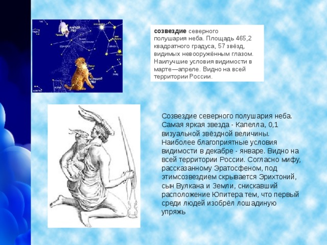 созвездие   северного полушария   неба. Площадь 465,2 квадратного градуса, 57 звёзд, видимых   невооружённым глазом. Наилучшие условия видимости в марте — апреле.   Видно на всей территории России.  Созвездие северного полушария неба. Самая яркая звезда - Капелла, 0,1 визуальной звёздной величины. Наиболее благоприятные условия видимости в декабре - январе. Видно на всей территории России. Согласно мифу, рассказанному Эратосфеном, под этимсозвездием скрывается Эрихтоний, сын Вулкана и Земли, снискавший расположение Юпитера тем, что первый среди людей изобрёл лошадиную упряжь