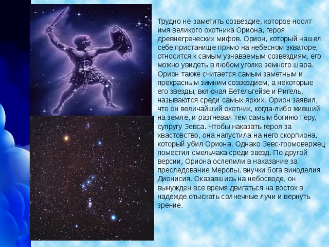 Трудно не заметить созвездие, которое носит имя великого охотника Ориона, героя древнегреческих мифов. Орион, который нашел себе пристанище прямо на небесном экваторе, относится к самым узнаваемым созвездиям, его можно увидеть в любом уголке земного шара. Орион также считается самым заметным и прекрасным зимним созвездием, а некоторые его звезды, включая Бетельгейзе и Ригель, называются среди самых ярких. Орион заявил, что он величайший охотник, когда-либо живший на земле, и разгневал тем самым богиню Геру, супругу Зевса. Чтобы наказать героя за хвастовство, она напустила на него скорпиона, который убил Ориона. Однако Зевс-громовержец поместил смельчака среди звезд. По другой версии, Ориона ослепили в наказание за преследование Меропы, внучки бога виноделия Дионисия. Оказавшись на небосводе, он вынужден все время двигаться на восток в надежде отыскать солнечные лучи и вернуть зрение.