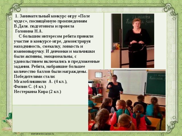   1. Занимательный конкурс-игру «Поле чудес», посвящённую произведениям В.Даля. подготовила и провела  Головина Н.А.  С большим интересом ребята приняли участие в конкурсе-игре, демонстрируя находчивость, смекалку, ловкость и взаимовыручку. И девчонки и мальчишки были активны, эмоциональны, с удовольствием включались в предложенные задания. Ребята, набравшие большее количество баллов были награждены. Победителями стали: Мгалоблишвили А. (4 кл.), Филин С. (4 кл.) Нестеркина Кира (2 кл.)