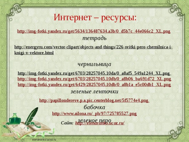 Интернет – ресурсы:  http://img-fotki.yandex.ru/get/5634/136487634.a3b/0_d5b7c_44e066c2_XL.png  тетрадь  http://energyru.com/vector-clipart/objects-and-things/226-svitki-pero-chernilnica-i-knigi-v-vektore.html  чернильница http://img-fotki.yandex.ru/get/6703/28257045.10da/0_a8af5_549a1244_XL.png  http://img-fotki.yandex.ru/get/6703/28257045.10db/0_a8b06_ba691d72_XL.png http://img-fotki.yandex.ru/get/6429/28257045.10db/0_a8b1a_e5c00db1_XL.png зеленые ленточки http://papillondereve.p.a.pic.centerblog.net/5f5774e4.png бабочка http://www.ailona.ru/_ph/97/725785527.png зеленое перо    Сайт: http://elenaranko.ucoz.ru/