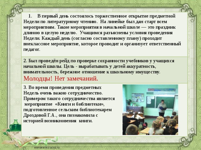 1. В первый день состоялось торжественное открытие предметной Недели по литературному чтению. На линейке был дан старт всем мероприятиям. Такие мероприятия в начальной школе — это праздник длиною в целую неделю. Учащимся разъяснены условия проведения Недели. Каждый день (согласно составленному плану) проходит внеклассное мероприятие, которое проводит и организует ответственный педагог. 2. Был проведён рейд по проверке сохранности учебников у учащихся начальной школы. Цель - вырабатывать у детей аккуратность, внимательность, бережное отношение к школьному имуществу. Молодцы! Нет замечаний. 3. Во время проведения предметных Недель очень важно сотрудничество. Примером такого сотрудничества является  мероприятие «Книги и библиотеки», подготовленное сельским библиотекарем Дроздовой Г.А., она познакомила с историей возникновения книги.