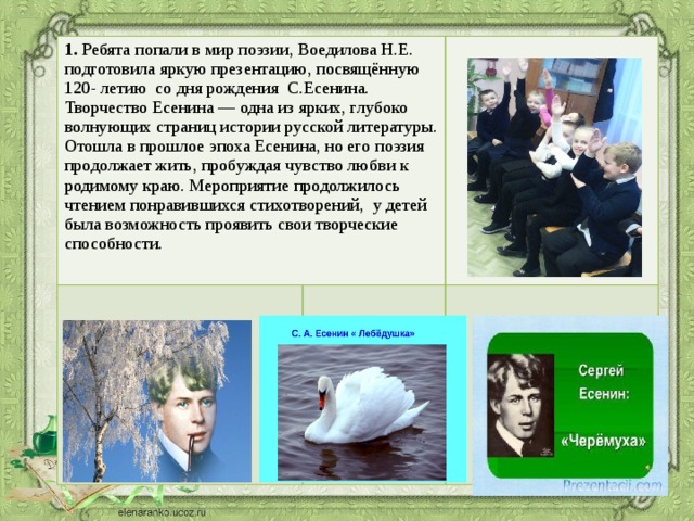 Ребята попали в мир поэзии, Воедилова Н.Е. подготовила яркую презентацию, посвящённую 120- летию со дня рождения С.Есенина. Творчество Есенина — одна из ярких, глубоко волнующих страниц истории русской литературы. Отошла в прошлое эпоха Есенина, но его поэзия продолжает жить, пробуждая чувство любви к родимому краю. Мероприятие продолжилось чтением понравившихся стихотворений, у детей была возможность проявить свои творческие способности.