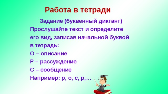 Работа в тетради Задание (буквенный диктант) Прослушайте текст и определите его вид, записав начальной буквой в тетрадь: О – описание Р – рассуждение С – сообщение Например: р, о, с, р,…