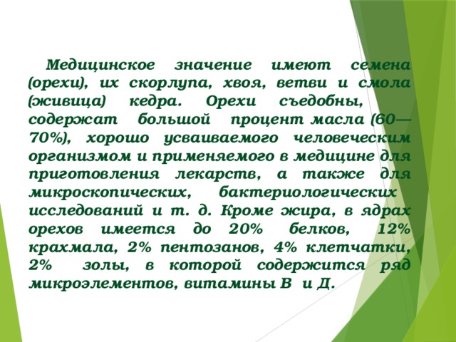 Медицинское значение имеют семена (орехи), их скорлупа, хвоя, ветви и смола (живица) кедра. Орехи съедобны, содержат большой процент масла (60—70%), хорошо усваиваемого человеческим организмом и применяемого в медицине для приготовления лекарств, а также для микроскопических, бактериологических исследований и т. д. Кроме жира, в ядрах орехов имеется до 20% белков, 12% крахмала, 2% пентозанов, 4% клетчатки, 2% золы, в которой содержится ряд микроэлементов, витамины В и Д.