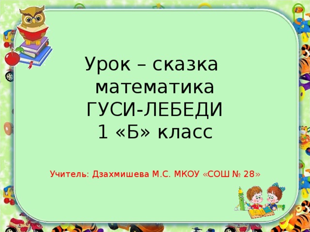 Урок – сказка  математика  ГУСИ-ЛЕБЕДИ  1 «Б» класс Учитель: Дзахмишева М.С. МКОУ «СОШ № 28»
