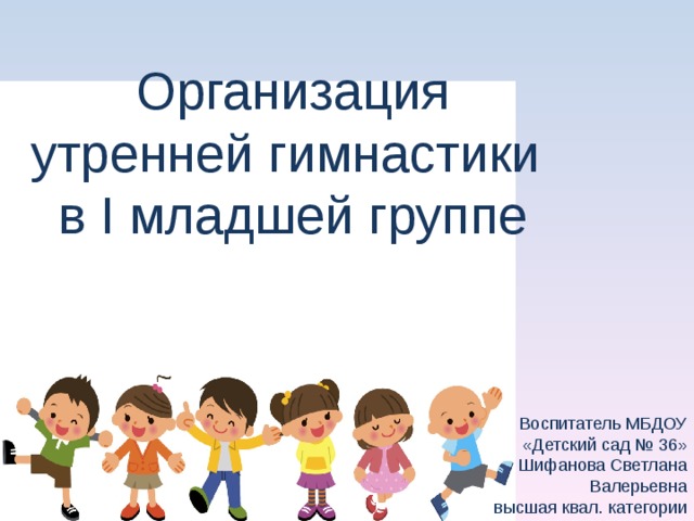 Организация утренней гимнастики  в I младшей группе Воспитатель МБДОУ  «Детский сад № 36»  Шифанова Светлана Валерьевна высшая квал. категории