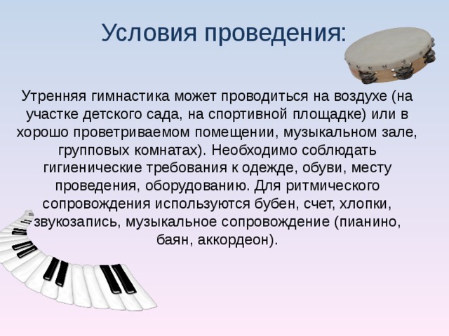 Условия проведения: Утренняя гимнастика может проводиться на воздухе (на участке детского сада, на спортивной площадке) или в хорошо проветриваемом помещении, музыкальном зале, групповых комнатах). Необходимо соблюдать гигиенические требования к одежде, обуви, месту проведения, оборудованию. Для ритмического сопровождения используются бубен, счет, хлопки, звукозапись, музыкальное сопровождение (пианино, баян, аккордеон).