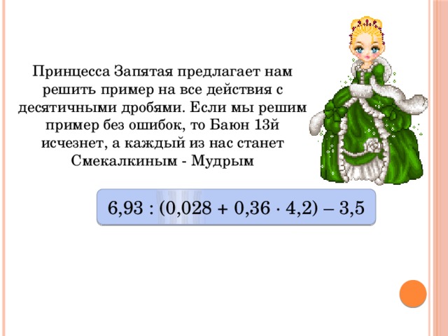 Принцесса Запятая предлагает нам решить пример на все действия с десятичными дробями. Если мы решим пример без ошибок, то Баюн 13й  исчезнет, а каждый из нас станет Смекалкиным - Мудрым 6,93 : (0,028 + 0,36 ∙ 4,2) – 3,5