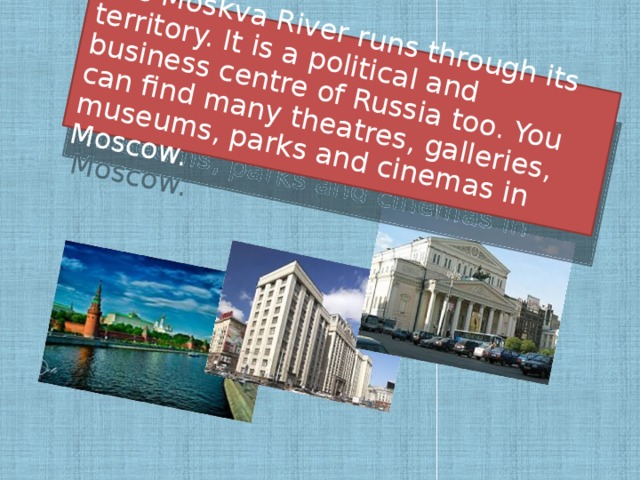 The Moskva River runs through its territory. It is a political and business centre of Russia too. You can find many theatres, galleries, museums, parks and cinemas in Moscow.